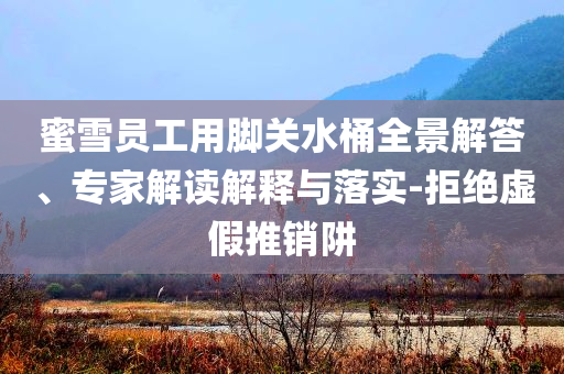 蜜雪員工用腳關(guān)水桶全景解答、專家解讀解釋與落實-拒絕虛假推銷阱