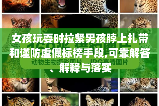 女孩玩耍時拉緊男孩脖上扎帶和謹(jǐn)防虛假標(biāo)榜手段,可靠解答、解釋與落實