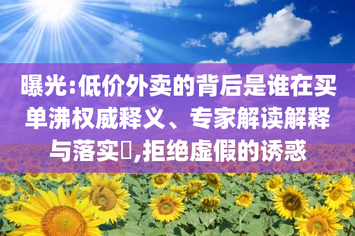 曝光:低價(jià)外賣的背后是誰在買單沸權(quán)威釋義、專家解讀解釋與落實(shí)?,拒絕虛假的誘惑