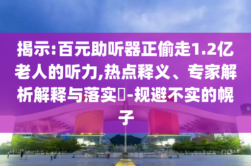 揭示:百元助聽器正偷走1.2億老人的聽力,熱點(diǎn)釋義、專家解析解釋與落實(shí)?-規(guī)避不實(shí)的幌子