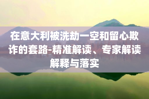 在意大利被洗劫一空和留心欺詐的套路-精準(zhǔn)解讀、專家解讀解釋與落實(shí)