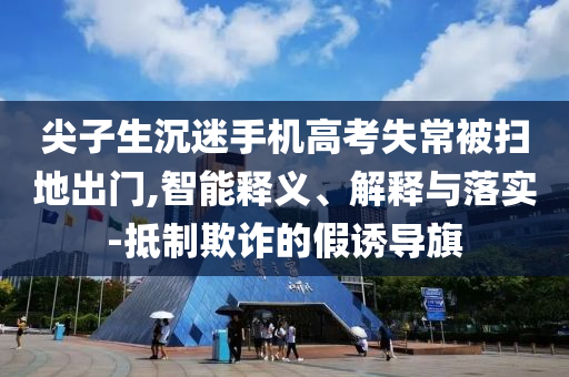 尖子生沉迷手機(jī)高考失常被掃地出門,智能釋義、解釋與落實(shí)-抵制欺詐的假誘導(dǎo)旗