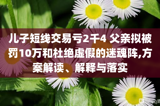 兒子短線交易虧2千4 父親擬被罰10萬(wàn)和杜絕虛假的迷魂陣,方案解讀、解釋與落實(shí)
