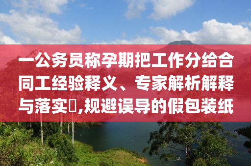 一公務(wù)員稱孕期把工作分給合同工經(jīng)驗(yàn)釋義、專家解析解釋與落實(shí)?,規(guī)避誤導(dǎo)的假包裝紙