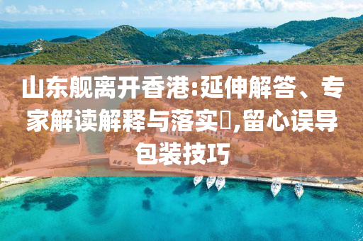 山東艦離開香港:延伸解答、專家解讀解釋與落實?,留心誤導(dǎo)包裝技巧