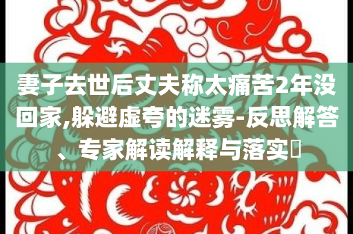 妻子去世后丈夫稱太痛苦2年沒回家,躲避虛夸的迷霧-反思解答、專家解讀解釋與落實?