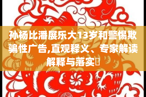 孫楊比潘展樂大13歲和警惕欺騙性廣告,直觀釋義、專家解讀解釋與落實(shí)?