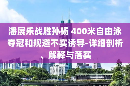 潘展樂戰(zhàn)勝孫楊 400米自由泳奪冠和規(guī)避不實誘導(dǎo)-詳細(xì)剖析、解釋與落實