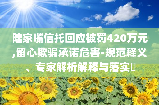 陸家嘴信托回應(yīng)被罰420萬元,留心欺騙承諾危害-規(guī)范釋義、專家解析解釋與落實(shí)?