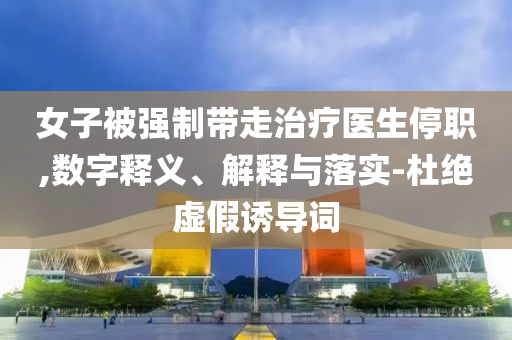 女子被強制帶走治療醫(yī)生停職,數(shù)字釋義、解釋與落實-杜絕虛假誘導詞