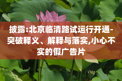 披露:北京臨清路試運行開通-突破釋義、解釋與落實,小心不實的假廣告片