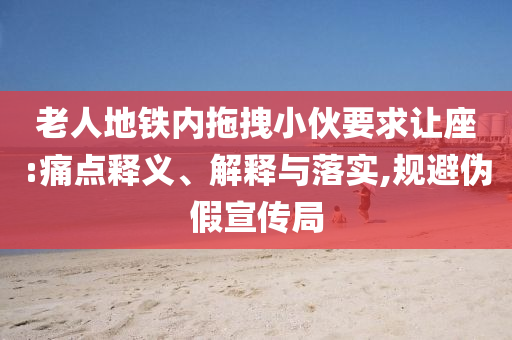 老人地鐵內(nèi)拖拽小伙要求讓座:痛點(diǎn)釋義、解釋與落實(shí),規(guī)避偽假宣傳局