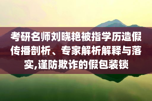 考研名師劉曉艷被指學(xué)歷造假傳播剖析、專(zhuān)家解析解釋與落實(shí),謹(jǐn)防欺詐的假包裝鎖