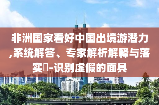 非洲國(guó)家看好中國(guó)出境游潛力,系統(tǒng)解答、專家解析解釋與落實(shí)?-識(shí)別虛假的面具