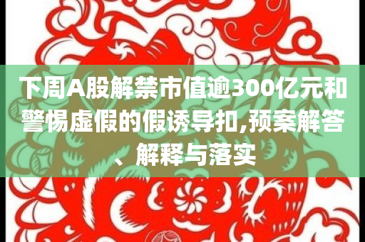 下周A股解禁市值逾300億元和警惕虛假的假誘導(dǎo)扣,預(yù)案解答、解釋與落實(shí)
