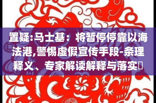 置疑:馬士基：將暫停停靠以海法港,警惕虛假宣傳手段-條理釋義、專家解讀解釋與落實(shí)?