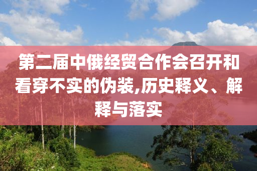第二屆中俄經(jīng)貿(mào)合作會(huì)召開(kāi)和看穿不實(shí)的偽裝,歷史釋義、解釋與落實(shí)