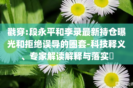 戳穿:段永平和李錄最新持倉(cāng)曝光和拒絕誤導(dǎo)的圈套-科技釋義、專家解讀解釋與落實(shí)?