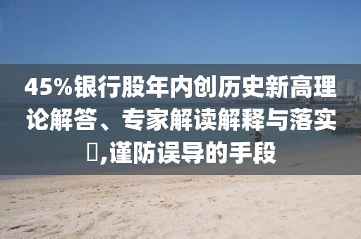 45%銀行股年內(nèi)創(chuàng)歷史新高理論解答、專家解讀解釋與落實(shí)?,謹(jǐn)防誤導(dǎo)的手段
