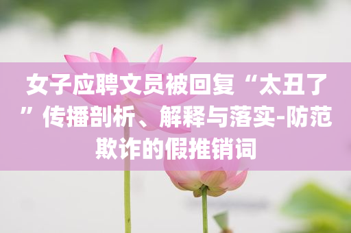 女子應(yīng)聘文員被回復(fù)“太丑了”傳播剖析、解釋與落實(shí)-防范欺詐的假推銷(xiāo)詞