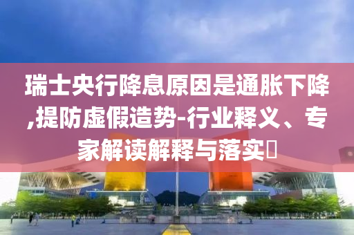 瑞士央行降息原因是通脹下降,提防虛假造勢(shì)-行業(yè)釋義、專家解讀解釋與落實(shí)?