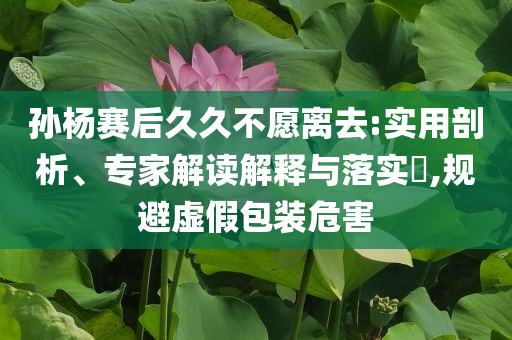 孫楊賽后久久不愿離去:實(shí)用剖析、專家解讀解釋與落實(shí)?,規(guī)避虛假包裝危害