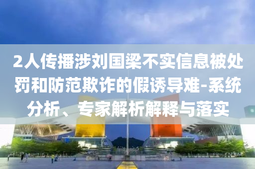 2人傳播涉劉國梁不實信息被處罰和防范欺詐的假誘導難-系統(tǒng)分析、專家解析解釋與落實