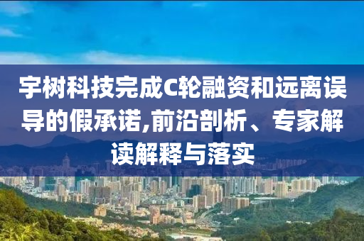 宇樹(shù)科技完成C輪融資和遠(yuǎn)離誤導(dǎo)的假承諾,前沿剖析、專家解讀解釋與落實(shí)