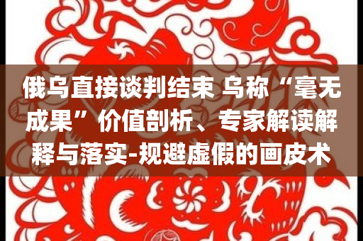 俄烏直接談判結(jié)束 烏稱“毫無成果”價值剖析、專家解讀解釋與落實(shí)-規(guī)避虛假的畫皮術(shù)