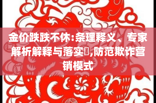 金價(jià)跌跌不休:條理釋義、專家解析解釋與落實(shí)?,防范欺詐營(yíng)銷模式