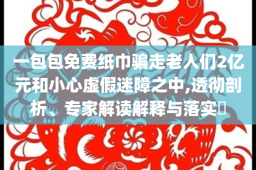 一包包免費(fèi)紙巾騙走老人們2億元和小心虛假迷障之中,透徹剖析、專家解讀解釋與落實(shí)?