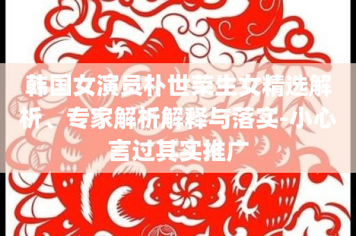 韓國(guó)女演員樸世榮生女精選解析、專家解析解釋與落實(shí)-小心言過(guò)其實(shí)推廣