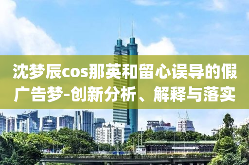 沈夢辰cos那英和留心誤導(dǎo)的假廣告夢-創(chuàng)新分析、解釋與落實(shí)