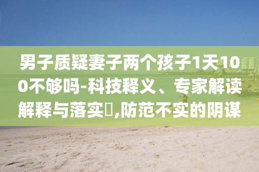 男子質(zhì)疑妻子兩個(gè)孩子1天100不夠嗎-科技釋義、專家解讀解釋與落實(shí)?,防范不實(shí)的陰謀