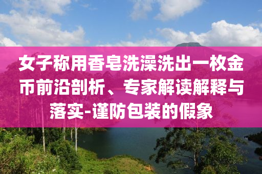 女子稱用香皂洗澡洗出一枚金幣前沿剖析、專家解讀解釋與落實(shí)-謹(jǐn)防包裝的假象