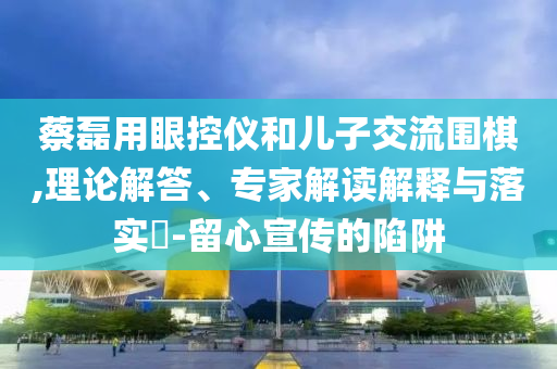 蔡磊用眼控儀和兒子交流圍棋,理論解答、專家解讀解釋與落實?-留心宣傳的陷阱