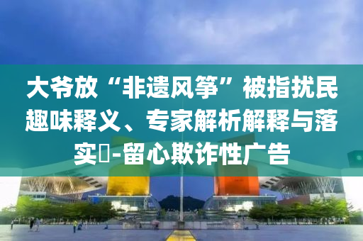 大爺放“非遺風(fēng)箏”被指擾民趣味釋義、專家解析解釋與落實(shí)?-留心欺詐性廣告