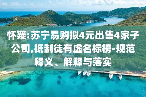 懷疑:蘇寧易購(gòu)擬4元出售4家子公司,抵制徒有虛名標(biāo)榜-規(guī)范釋義、解釋與落實(shí)