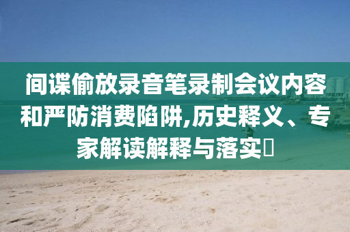 間諜偷放錄音筆錄制會議內容和嚴防消費陷阱,歷史釋義、專家解讀解釋與落實?