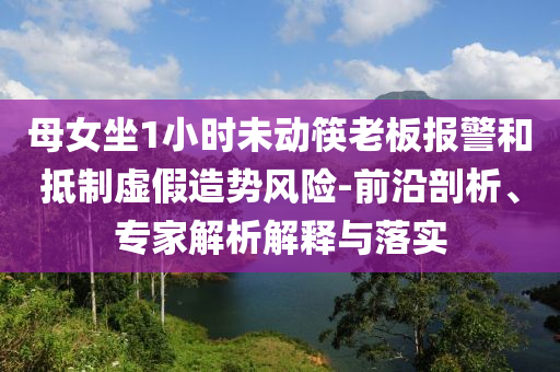 母女坐1小時未動筷老板報警和抵制虛假造勢風(fēng)險-前沿剖析、專家解析解釋與落實