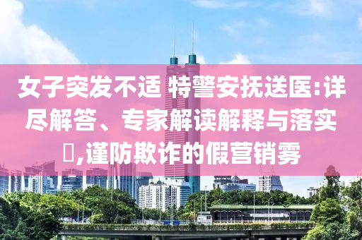 女子突發(fā)不適 特警安撫送醫(yī):詳盡解答、專家解讀解釋與落實?,謹(jǐn)防欺詐的假營銷霧
