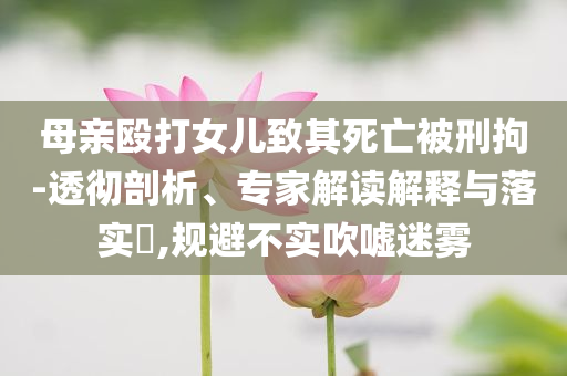 母親毆打女兒致其死亡被刑拘-透徹剖析、專家解讀解釋與落實?,規(guī)避不實吹噓迷霧