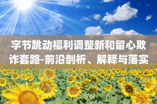 字節(jié)跳動福利調(diào)整新和留心欺詐套路-前沿剖析、解釋與落實