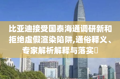 比亞迪接受國(guó)泰海通調(diào)研新和拒絕虛假渲染陷阱,通俗釋義、專家解析解釋與落實(shí)?