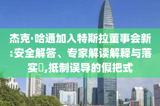 杰克·哈通加入特斯拉董事會(huì)新:安全解答、專家解讀解釋與落實(shí)?,抵制誤導(dǎo)的假把式