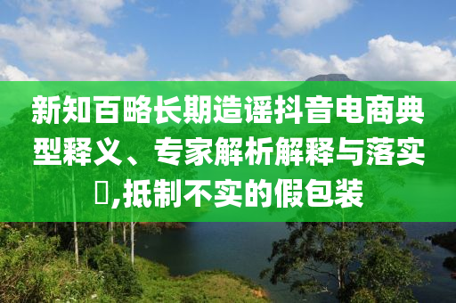 新知百略長(zhǎng)期造謠抖音電商典型釋義、專家解析解釋與落實(shí)?,抵制不實(shí)的假包裝
