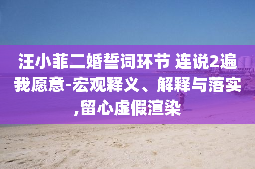 汪小菲二婚誓詞環(huán)節(jié) 連說(shuō)2遍我愿意-宏觀釋義、解釋與落實(shí),留心虛假渲染
