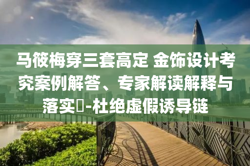 馬筱梅穿三套高定 金飾設(shè)計(jì)考究案例解答、專(zhuān)家解讀解釋與落實(shí)?-杜絕虛假誘導(dǎo)鏈