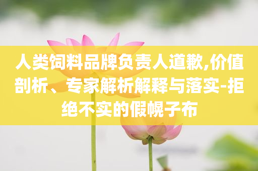 人類飼料品牌負(fù)責(zé)人道歉,價值剖析、專家解析解釋與落實(shí)-拒絕不實(shí)的假幌子布