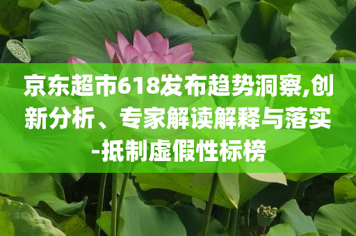 京東超市618發(fā)布趨勢洞察,創(chuàng)新分析、專家解讀解釋與落實(shí)-抵制虛假性標(biāo)榜